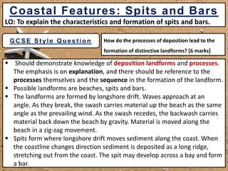 Produced by Mr M Colclough
How do the processes of deposition lead to the
formation of distinctive landforms? [6 marks]
GC SE St yle Quest ion
 Should demonstrate knowledge of deposition landforms and processes.
The emphasis is on explanation, and there should be reference to the
processes themselves and the sequence in the formation of the landform.
 Possible landforms are beaches, spits and bars.
 The landforms are formed by longshore drift. Waves approach at an
angle. As they break, the swash carries material up the beach as the same
angle as the prevailing wind. As the swash recedes, the backwash carries
material back down the beach by gravity. Material is moved along the
beach in a zig-zag movement.
 Spits form where longshore drift moves sediment along the coast. When
the coastline changes direction sediment is deposited as a long ridge,
stretching out from the coast. The spit may develop across a bay and form
a bar.
Coastal Features: Spits and Bars
LO: To explain the characteristics and formation of spits and bars.
 