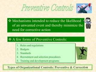  Mechanisms intended to reduce the likelihood
of an unwanted event and thereby minimize the
need for corrective action
 A few forms of Preventive Controls:
1. Rules and regulations
2. Budgets
3. Standards
4. Recruitment and selection procedures
5. Training and development programs
Types of Organizational Controls: Preventive & Corrective11
 