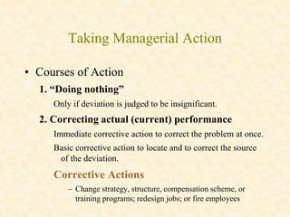 Taking Managerial Action
• Courses of Action
1. “Doing nothing”
Only if deviation is judged to be insignificant.
2. Correcting actual (current) performance
Immediate corrective action to correct the problem at once.
Basic corrective action to locate and to correct the source
of the deviation.
Corrective Actions
– Change strategy, structure, compensation scheme, or
training programs; redesign jobs; or fire employees
 