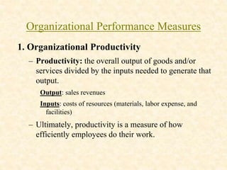 Organizational Performance Measures
1. Organizational Productivity
– Productivity: the overall output of goods and/or
services divided by the inputs needed to generate that
output.
Output: sales revenues
Inputs: costs of resources (materials, labor expense, and
facilities)
– Ultimately, productivity is a measure of how
efficiently employees do their work.
 