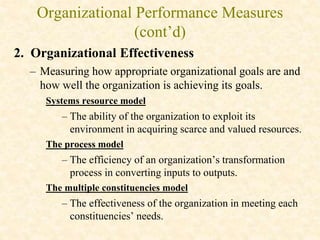 Organizational Performance Measures
(cont’d)
2. Organizational Effectiveness
– Measuring how appropriate organizational goals are and
how well the organization is achieving its goals.
Systems resource model
– The ability of the organization to exploit its
environment in acquiring scarce and valued resources.
The process model
– The efficiency of an organization’s transformation
process in converting inputs to outputs.
The multiple constituencies model
– The effectiveness of the organization in meeting each
constituencies’ needs.
 