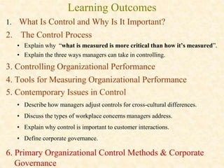 Learning Outcomes
1. What Is Control and Why Is It Important?
2. The Control Process
• Explain why “what is measured is more critical than how it’s measured”.
• Explain the three ways managers can take in controlling.
3. Controlling Organizational Performance
4. Tools for Measuring Organizational Performance
5. Contemporary Issues in Control
• Describe how managers adjust controls for cross-cultural differences.
• Discuss the types of workplace concerns managers address.
• Explain why control is important to customer interactions.
• Define corporate governance.
6. Primary Organizational Control Methods & Corporate
Governance
 
