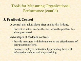 Tools for Measuring Organizational
Performance (cont’d)
3. Feedback Control
– A control that takes place after an activity is done.
• Corrective action is after-the-fact, when the problem has
already occurred.
– Advantages of feedback controls:
• Provide managers with information on the effectiveness of
their planning efforts.
• Enhance employee motivation by providing them with
information on how well they are doing.
 