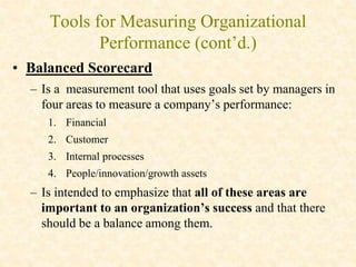 Tools for Measuring Organizational
Performance (cont’d.)
• Balanced Scorecard
– Is a measurement tool that uses goals set by managers in
four areas to measure a company’s performance:
1. Financial
2. Customer
3. Internal processes
4. People/innovation/growth assets
– Is intended to emphasize that all of these areas are
important to an organization’s success and that there
should be a balance among them.
 
