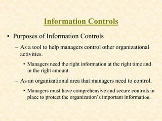 Information Controls
• Purposes of Information Controls
– As a tool to help managers control other organizational
activities.
• Managers need the right information at the right time and
in the right amount.
– As an organizational area that managers need to control.
• Managers must have comprehensive and secure controls in
place to protect the organization’s important information.
 