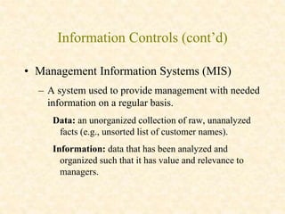 Information Controls (cont’d)
• Management Information Systems (MIS)
– A system used to provide management with needed
information on a regular basis.
Data: an unorganized collection of raw, unanalyzed
facts (e.g., unsorted list of customer names).
Information: data that has been analyzed and
organized such that it has value and relevance to
managers.
 