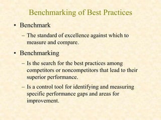 Benchmarking of Best Practices
• Benchmark
– The standard of excellence against which to
measure and compare.
• Benchmarking
– Is the search for the best practices among
competitors or noncompetitors that lead to their
superior performance.
– Is a control tool for identifying and measuring
specific performance gaps and areas for
improvement.
 