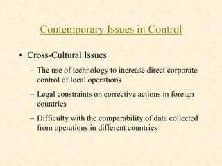 Contemporary Issues in Control
• Cross-Cultural Issues
– The use of technology to increase direct corporate
control of local operations
– Legal constraints on corrective actions in foreign
countries
– Difficulty with the comparability of data collected
from operations in different countries
 