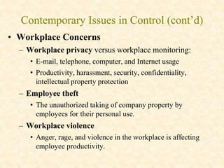 Contemporary Issues in Control (cont’d)
• Workplace Concerns
– Workplace privacy versus workplace monitoring:
• E-mail, telephone, computer, and Internet usage
• Productivity, harassment, security, confidentiality,
intellectual property protection
– Employee theft
• The unauthorized taking of company property by
employees for their personal use.
– Workplace violence
• Anger, rage, and violence in the workplace is affecting
employee productivity.
 