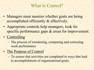 What Is Control?
• Managers must monitor whether goals are being
accomplished efficiently & effectively.
• Appropriate controls help managers, look for
specific performance gaps & areas for improvement.
• Controlling
– The process of monitoring, comparing and correcting
work performance
• The Purpose of Control
– To ensure that activities are completed in ways that lead
to accomplishment of organizational goals.
 