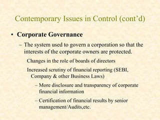 Contemporary Issues in Control (cont’d)
• Corporate Governance
– The system used to govern a corporation so that the
interests of the corporate owners are protected.
Changes in the role of boards of directors
Increased scrutiny of financial reporting (SEBI,
Company & other Business Laws)
– More disclosure and transparency of corporate
financial information
– Certification of financial results by senior
management/Audits,etc.
 
