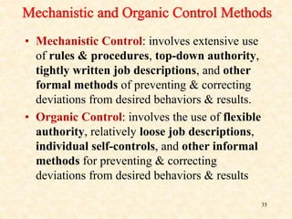 • Mechanistic Control: involves extensive use
of rules & procedures, top-down authority,
tightly written job descriptions, and other
formal methods of preventing & correcting
deviations from desired behaviors & results.
• Organic Control: involves the use of flexible
authority, relatively loose job descriptions,
individual self-controls, and other informal
methods for preventing & correcting
deviations from desired behaviors & results
35
 