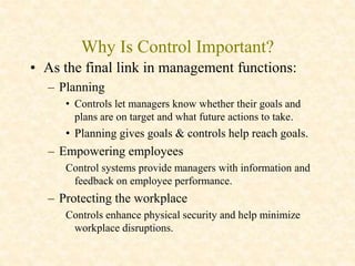 Why Is Control Important?
• As the final link in management functions:
– Planning
• Controls let managers know whether their goals and
plans are on target and what future actions to take.
• Planning gives goals & controls help reach goals.
– Empowering employees
Control systems provide managers with information and
feedback on employee performance.
– Protecting the workplace
Controls enhance physical security and help minimize
workplace disruptions.
 