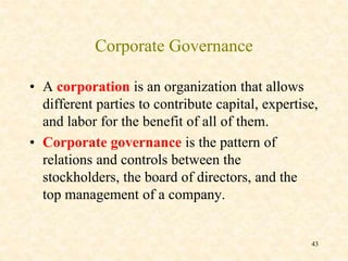 Corporate Governance
• A corporation is an organization that allows
different parties to contribute capital, expertise,
and labor for the benefit of all of them.
• Corporate governance is the pattern of
relations and controls between the
stockholders, the board of directors, and the
top management of a company.
43
 