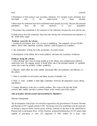 been relieved.
5.Stimulation of both primary and secondary industries. For example textile industries have
developed due to the improvement of sheep farming.
6.More areas for settlement have been established where people are living. The area has attracted
population from the east reduction of over population.
7.The project has contributed to the reduction of the imbalance between the west and the east.
8.Cheap power from the contracted dams has aide mining and communication development in
the South Africa region
Problems caused by the scheme;
1. It made the government incur a lot of costs in establishing. The estimated cost was US 900
million. Hence other important economic activities could be ignored for sometime.
2. The construction of dams led to the acceleration of coastal erosion.
3. Development of the scheme led to water pollution and hence the occurrence of diseases.
Problems facing the scheme;
1. Labor shortage since most of young people go to the mining areas manufacturing industries
sand tourist area. The ongoing tension in South Africa due to the profound imprints of apartheid
system also causes the problem of labor availability.
2. Diseases, which affect the crops, animals and people affect the production and efficiency in
the scheme.
3. There is a problem of soil erosion and silting because of unstable soil.
4. There is water available is under high competition involving the agricultural sector, mining
and industry.
5. Volume fluctuation in the river is another problem. This is due to the fact that South
received little rainfall and arid is common feature in the western part of the country.
THE KAGERA RIVER BASIN DEVELOPMENT PROJECT
Historical Background
The development of the project was formerly organized by the government of Tanzania, Rwanda
and Burundi in 1977 Uganda joined in 1981. The project was to be established with the main aim
of starting a massive Hydro electric power schema, centered on the dam at the established at
Rusumo fails in the Kagera River. At first Tanzania proposed building dam of 1395 meters high
capable of generating at least 128 megawatts of HEP needed for a large scale
 