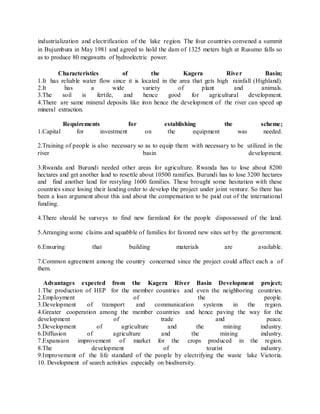industrialization and electrification of the lake region. The four countries convened a summit
in Bujumbura in May 1981 and agreed to hold the dam of 1325 meters high at Rusumo falls so
as to produce 80 megawatts of hydroelectric power.
Characteristics of the Kagera River Basin;
1.It has reliable water flow since it is located in the area that gets high rainfall (Highland).
2.It has a wide variety of plant and animals.
3.The soil is fertile, and hence good for agricultural development.
4.There are same mineral deposits like iron hence the development of the river can speed up
mineral extraction.
Requirements for establishing the scheme;
1.Capital for investment on the equipment was needed.
2.Training of people is also necessary so as to equip them with necessary to be utilized in the
river basin development.
3.Rwanda and Burundi needed other areas for agriculture. Rwanda has to lose about 8200
hectares and get another land to resettle about 10500 ramifies. Burundi has to lose 3200 hectares
and find another land for restyling 1600 families. These brought some hesitation with these
countries since losing their landing order to develop the project under joint venture. So there has
been a loan argument about this and about the compensation to be paid out of the international
funding.
4.There should be surveys to find new farmland for the people dispossessed of the land.
5.Arranging some claims and squabble of families for favored new sites set by the government.
6.Ensuring that building materials are available.
7.Common agreement among the country concerned since the project could affect each a of
them.
Advantages expected from the Kagera River Basin Development project;
1.The production of HEP for the member countries and even the neighboring countries.
2.Employment of the people.
3.Development of transport and communication systems in the region.
4.Greater cooperation among the member countries and hence paving the way for the
development of trade and peace.
5.Development of agriculture and the mining industry.
6.Diffusion of agriculture and the mining industry.
7.Expansion improvement of market for the crops produced in the region.
8.The development of tourist industry.
9.Improvement of the life standard of the people by electrifying the waste lake Victoria.
10. Development of search activities especially on biodiversity.
 