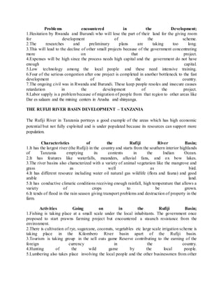 Problems encountered in the Development;
1.Hesitation by Rwanda and Burundi who will lose the part of their land for the giving room
for development of the scheme.
2.The researches and preliminary plans are taking too long.
3.This will lead to the decline of other small projects because of the government concentrating
more on that project.
4.Expenses will be high since the process needs high capital and the government do not have
enough capital.
5.Low technology among the local people and these need intensive training.
6.Four of the serious congestion after one project is completed in another bottleneck to the fast
development of the country.
7.The ongoing civil was in Rwanda and Burundi. These keep people resoles and insecure causes
retardation in the development of the project.
8.Labor supply is a problem because of migration of people from that region to other areas like
Dar es salaam and the mining centers in Arusha and shinyanga.
THE RUFIJI RIVER BASIN DEVELOPMENT – TANZANIA
The Rufiji River in Tanzania portrays a good example of the areas which has high economic
potential but not fully exploited and is under populated because its resources can support more
population.
Characteristics of the Rufiji River Basin;
1.It has the largest river (the Rufiji) in the country and starts from the southern interior highlands
of Tanzania emptying its contents in the Indian Ocean.
2.It has features like waterfalls, meanders, alluvial fans, and ox bow lakes.
3.The river basins also characterized with a variety of animal vegetation like the mangrove and
grass as well as bird.
4.It has different resource including water oil natural gas wildlife (flora and fauna) and good
arable land.
5.It has conductive climatic conditions receiving enough rainfall, high temperature that allows a
variety of crops to be grown.
6.It tends of flood in the rain season giving transport problems and destruction of property in the
farm.
Activities Going on in the Rufiji Basin;
1.Fishing is taking place at a small scale under the local inhabitants. The government once
proposed to start prawns farming project but encountered a staunch resistance from the
environment.
2.There is cultivation of rye, sugarcane, coconuts, vegetables etc large scale irrigation scheme is
taking place in the Kilombero River basin apart of the Rufiji basin.
3.Tourism is taking group in the sell outs game Reserve contributing to the earning of the
foreign currency in the country.
4.Hunting of the wild game by the local people.
5.Lumbering also takes place involving the local people and the other businessmen from other
 