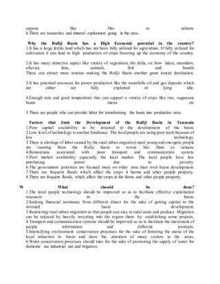 regions like Dar es salaam.
6.There are researches and mineral exploration going in the area.
Why the Rufiji Basin has a High Economic potential in the country?
1.It has a large fertile land which has not been fully utilized for agriculture. If fully utilized for
cultivation it can lead to high production of crops boosting up the economy of the country.
2.It has many attractive aspect like variety of vegetation, the delta, ox bow lakes, meanders,
alluvial, fans, animals, fish and boards
These can attract more tourists making the Rufiji Basin another great tourist destination.
3.It has potential resources for power production like the waterfalls oil and gas deposits which
are either not fully exploited or lying idle.
4.Enough rain and good temperature that can support a variety of crops like rice, sugarcane
beans maize etc
5.There are people who can provide labor for transforming the basin into productive area.
Factors that limit the Development of the Rufiji Basin in Tanzania
1.Poor capital availability to be invested in the development of the basin.
2.Low level of technology is another hindrance. The local people are using poor tools because of
low technology.
3.There is shortage of labor caused by the rural urban migration most young and energetic people
are running from the Rufiji basin to towns like Dare es salaam.
4.Remoteness associated with poor transport and communication system.
5.Poor market availability especially the local market. The local people have low
purchasing power due to poverty.
6.The government priorities are focused more on other area than river basin development.
7.There are frequent floods which affect the crops it harms and other people property.
8.There are frequent floods, which affect the crops in the farms and other people property.
W What should be done?
1.The local people technology should be improved so as to facilitate effective exploitation
resources in the basin.
2.Seeking financial assistance from different diners for the sake of getting capital to the
invested basin development.
3.Restricting rural urban migration so that people can stay in rural areas and produce. Migration
can be reduced by heavily investing into the region there by establishing some projects.
4.Transport and communication systems should be improved so as to facilitate the movement of
people information and different products.
5.Intensifying environment conservation processes for the sake of fostering the status of the
local attraction in basin and draw the attention of many visitors in the areas.
6.Water conservation processes should take for the sake of promoting the supply of water for
domestic use industrial use and irrigation.
 