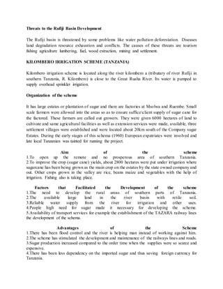 Threats to the Rufiji Basin Development
The Rufiji basin is threatened by some problems like water pollution deforestation. Diseases
land degradation resource exhaustion and conflicts. The causes of these threats are tourism
fishing agriculture lumbering, fuel, wood extraction, mining and settlement.
KILOMBERO IRRIGATION SCHEME (TANZANIA)
Kilombero irrigation scheme is located along the river kilombero a (tributary of river Rufiji in
southern Tanzania, R. Kilombero) is close to the Great Ruaha River. Its water is pumped to
supply overhead sprinkler irrigation.
Organization of the scheme
It has large estates or plantation of sugar and there are factories at Msolwa and Ruembe. Small
scale farmers were allowed into the areas so as to ensure sufficeclient supply of sugar cane for
the factored. These farmers are called out growers. They were given 6000 hectares of land to
cultivate and same agricultural facilities as well as extension services were made, available, three
settlement villages were established and were located about 20km south of the Company sugar
Estates. During the early stages of this schema (1960) European expatriates were involved and
late local Tanzanian was tainted for running the project.
Aim of the scheme
1.To open up the remote and no prosperous area of southern Tanzania.
2.To improve the crop (sugar cane) yields, about 2800 hectares were put under irrigation where
sugarcane has been being grown as the main crop on the estates by the state owned company and
out. Other crops grown in the valley are rice, beans maize and vegetables with the help of
irrigation. Fishing also is taking place.
Factors that Facilitated the Development of the scheme
1.The need to develop the rural areas of southern parts of Tanzania.
2.The available large land in the river basin with retile soil.
3.Reliable water supply from the river for irrigation and other uses.
4.People high need for sugar made it necessary for developing the scheme.
5.Availability of transport services for example the establishment of the TAZARA railway lines
the development of the schema.
Advantages of the Scheme
1.There has been flood control and the river is helping man instead of working against him.
2.The scheme has stimulated the development and maintenance of the railways lines and roads.
3.Sugar production increased compared to the order time when the supplies were so scarce and
expensive.
4.There has been less dependency on the imported sugar and thus saving foreign currency for
Tanzania.
 