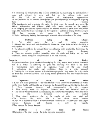 5. It opened up the remote areas like Msolwa and Ifakara by encouraging the construction of
roads and railways to serve and link up the schema with coast.
6.It has led to the creation of employment opportunities.
7.It has promoted the life standard of the people (out growers) through assisting them by giving
them felsites training.
8.The development and organizing the market for their crops for example new towns like
Kidatu, Makambako and Mikumi which offer social services to the people.
9.The company provides the expert advice to the farmers on how to plant, weed and protect
crops. This means that it has encourages the development of technology among the local people.
10.It has promoted the market for HEP from kidatu.
11.Timber and fishing industry have developed as a result of the utilization of the valley.
Problems facing the scheme;
1. Poor labor supply due to rural – urban migration.
2. Diseases like cholera and malaria affect the farmer and hence failed to help effectively in
development of the scheme.
3. The climatic problems like drought have been affecting water availability. Sometimes the
volume of water in the rivers decreases
4. There are transport problem prevailing since the roads and bridge are not well
constructed. Hence during wet season the areas in not well accessible.
Prospects of the Project
The government has a great intention of developing the valley so that it can be more productive
than it is today. In achieving the goal the following will have to be done;
1. Constructing more dams for retaining water all the year round.
2. Maintaining the roads and modifying them to a better standard.
3. Training the local people on other activities than sugar product only so that the valley can be
for diversified economic activities like fishing, timber production, wild life conservation and
mining.
Importance of rivers, dams and lakes;
1. River help in the generation of HEP like at kihansi on the kilombero River Mtera and Kidatu
on the Great Ruaha and Nyumba ya Mungu on the Pangani River and the Kariba dam, etc.
2. They promote transport and communication in the country.
3. They supply water for irrigation, domestic uses and industrial activities.
4. They modify the environment like introducing moisture to the atmosphere, which later leads
to the formation of rainfall.
5. They attract settlement due to the supply of water and good soil.
6.The features like water falls in the rivers attract tourism.
7.River act as boundaries such as Ruvuma between Tanzania and Mozambique’s and Kagera
between Tanzania and Rwanda as well as Uganda.
8.They promote the fishing industry.
Problems of rivers dams and lakes;
1.Fluctuation of the river volume due to the excessive evaporation.
 