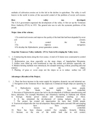 methods of cultivation erosion set in this led to the decline in agriculture. The valley is well
known in the world in terms of the successful control of the problem of severe soil erosion.
How the valley was developed;
The U.S.A government organized the development of the valley. It first set up the Tennessee
River Authority (TVA) in 1933. The general aim was to sole the economic problems of the
people.
Major Aims of the scheme;
1.To control soil erosion and improve the quality of the land that had been degraded by sever
soil erosion.
2 .To control the floods.
3.To improve navigation.
4.To develop the Hydroelectric power generation centers.
Steps that Tennessee Valley Authority (TVA) Took in Developing the Valley were;
1. 1. Constructing the dams along the river course. A total of 32 dams were constructed to control
floods.
2. Reforestation was done especially on the steep slopes of Appalachian Mountains.
3. Gullies were filled up with brushwood to trap the eroded soil particles especially silt.
4. Modern farming methods were introduced, for example terracing, contour, pouching and crop
rotation on the slopes.
5. Planting of grass or cover crops not the slopes so as to reduce surface run –off.
Advantages (Results) of the Project;
1. 1. There has been increase in the water supply for irrigation, domestic use and industrial use.
2. Navigation in the Tennessee River has improved. Commercial freight ships are operating in
the river.
3. Hydroelectric power was made available to many people.
4. The floods have highly been controlled.
5. Provision of Hydroelectric power has led to the development of different manufacturing and
heavy industries. For example Machinery and Aluminum smelting in Alabama and Atlanta
in Georgia. Atomic power station and Aluminum smelting at Alcoa.
6. It has stimulated the development of mining industry, forestry etc.
7. The project has created job opportunities for more than 50,000 people.
8. Tourism developed after the river development. Many public parks (around) 100 and camping
areas have been established.
9. Erosion was highly controlled.
10. There has been disease control. For example, formerly Malaria.
11. Increase on the size of the arable land due to soil control.
 