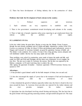 12. There has been development of fishing industry due to the contraction of dams.
Problems that Limit the Development of Such schemes in the country;
1. Political suspicion and terrorism.
2. Such schemes are very expensive to establish and run.
3. There is low government commitment toward developing such schemes in the country.
4. There is high rate of people migration urban areas expecting to get employment hence the
scheme suffers the problem of labor supply.
ST. LAWRENCE IN USA
Is the river which drains the great lakes, flowing at ways into the Atlantic Ocean. It passes
through the most densely populated part of Canada and highly industrialize portion of the USA.
It serves as a waterway for ships for about 3,218km and produced much hydroelectric power at
Niagara and Cornwall. St. Lawrence lowlands are good for agriculture because of fertile soil.
The climate is also conducive for a variety of crops. It has a long growing season, adequate and
well distributed rainfall. But the river has many rapids and water falls.
These problems were solved by constructing some canals to bypass the rapids and falls such
canals are ERIE and Well and) Dredging and the dams were constructed so as to regulate the
river flow. The aim was to make St. Lawrence the seaway. But the idea was opposed by the
Railway companies in US and it took long time to achieve this aim.
After signing the agreement (Canadian – American agreement 1950) St Lawrence Seaway was
opened in 1959
Advantages;
1. It has provided a good channel useful for the bulk transport of wheat, iron ore and coal.
2. It has also encouraged the supply of power due to the transport of fuel and development of
HEP stations after the construction of dams.
3. It has stimulated the growth of industry especially timber since the forest is found in the river
areas around the basin. St. Lawrence forest provides raw material for the timber industry and
the river provides transport for timber materials.
4. Agriculture has also developed involving mixed farming and dairying. This has been due to
the good climate with long growing seasoning summer, enough rainfall and good soil. The crops
 