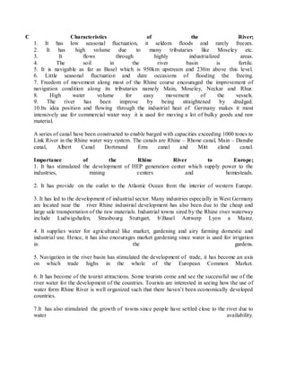 C Characteristics of the River;
1. It has low seasonal fluctuation, it seldom floods and rarely freezes.
2. It has high volume due to many tributaries like Moseley etc.
3. It flows through highly industrialized areas.
4. The soil in the river basin is fertile.
5. It is navigable as far as Basel which is 950km upstream and 230m above this level.
6. Little seasonal fluctuation and dare occasions of flooding the freeing.
7. Freedom of movement along most of the Rhine course encouraged the improvement of
navigation condition along its tributaries namely Main, Moseley, Neckar and Rhur.
8. High water volume for easy movement of the vessels.
9. The river has been improve by being straightened by dredged.
10.Its idea position and flowing through the industrial heat of Germany makes it most
intensively use for commercial water way it is used for moving a lot of bulky goods and raw
material.
A series of canal have been constructed to enable barged with capacities exceeding 1000 tones to
Link River in the Rhine water way system. The canals are Rhine – Rhone canal, Main – Danube
canal, Albert Canal Dortmund Ems canal and Mitt eland canal.
Importance of the Rhine River to Europe;
1. It has stimulated the development of HEP generation center which supply power to the
industries, mining centers and homesteads.
2. It has provide on the outlet to the Atlantic Ocean from the interior of western Europe.
3. It has led to the development of industrial sector. Many industries especially in West Germany
are located near the river Rhine industrial development has also been due to the cheap and
large sale transportation of the raw materials. Industrial towns sired by the Rhine river waterway
include Ludwigshafen, Strasbourg Stuttgart, bBasel Antwerp Lyon a Mainz.
4. It supplies water for agricultural like market, gardening and airy farming domestic and
industrial use. Hence, it has also encourages market gardening since water is used for irrigation
in the gardens.
5. Navigation in the river basin has stimulated the development of trade, it has become an axis
on which trade highs in the whole of the European Common Market.
6. It has become of the tourist attractions. Some tourists come and see the successful use of the
river water for the development of the countries. Tourists are interested in seeing how the use of
water form Rhine River is well organized such that there haven’t been economically developed
countries.
7.It has also stimulated the growth of towns since people have settled close to the river due to
water availability.
 