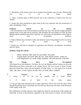4. Stimulation of the mining sector due to transport development copy of water. Minerals like
coal iron or etc are being mined.
5. There is greater soppy of HEP powered due to the contraction of dams across the river
channel.
6. Floods have been minimized to great extent in the river especially after the construction of
dams and planning of trees.
Problems caused by the scheme;
1.The development of the river development schemes has led to the growth of high population
causing stress on the land and its resources. But nowadays the government of China has been
fighting against population growth by imposing very strict policy on population control loads to
avoid some environment problems.
2. Water pollution due to domestic refuse and industrial waster being dumped in the river basin.
Some of the wastes are toxic.
3. Greater use land due to expansion of agriculture and industries development acceleration
and river floods.
Problems facing the scheme;
 Disease and pests which agent the cops animals and people.
 Frequent floods and storms affect the river basin and the activities carried out.
 Land fragmentation as a result of high population with poses pressure on the land.
The Orange River Basin Development
The Orange River and tributaries: The Harts, the veal, the Modder and the Caledon rise from the
Drakensberg and flows westwards in the Atlantic Ocean. The river crosses or drains Lesotho
Botswana South West Africa and the Republic of South Africa. It is the largest river in South
Africa with a flow of water equal to all other rivers (in South Africa) combined.
T Features of the River;
1. carries a lot of silt due to unstable soil in South Africa.
2. It tends to flood in the rainy season.
3. It has got high water fluctuation due to high evaporation. This is due to the fact that it flows
through the desolate desert. Sometimes the river dries up. Hence the river flows to the drier parts
of the country in the west.
The combination of aridity and poor water supply has made the western parts of the country lag
backwards in terms of development compared to the eastern part of country. But the Orange
 