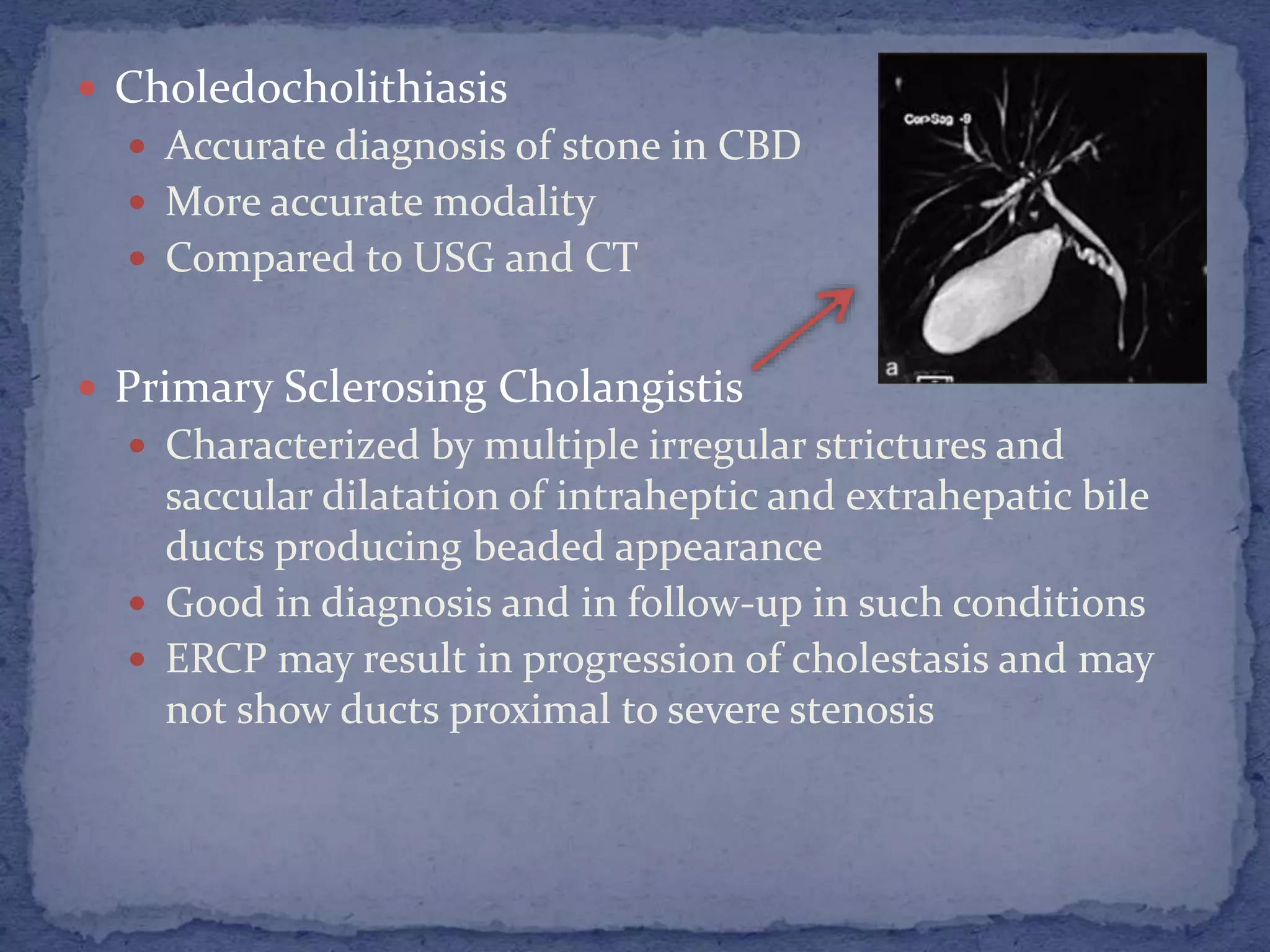  Choledocholithiasis
 Accurate diagnosis of stone in CBD
 More accurate modality
 Compared to USG and CT
 Primary Sclerosing Cholangistis
 Characterized by multiple irregular strictures and
saccular dilatation of intraheptic and extrahepatic bile
ducts producing beaded appearance
 Good in diagnosis and in follow-up in such conditions
 ERCP may result in progression of cholestasis and may
not show ducts proximal to severe stenosis
 