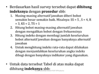 • Berdasarkan hasil survey tersebut dapat dihitung
indeksnya dengan prosedur sbb:
1. Masing-masing alternatif jawaban diberi bobot
semakin besar semakin baik. Misalnya: SS = 5 , S = 4, R
= 3, KS = 2, TS = 1
2. Hitung bobot masing-masing alternatif jawaban
dengan mengalikan bobot dengan frekuensinya
3. Hitung indeks dengan membagi jumlah keseluruhan
bobot alternatif jawaban dengan banyaknya alternatif
jawaban
4. Untuk menghitung indeks rata-rata dapat dilakukan
dengan menjumlahkan keseluruhan angka indeks
dibagi dengan banyaknya indikator yang digunakan.
• Untuk data tersebut Tabel di atas maka dapat
dihitung indeksnya sbb:Red@-Statiskika Sosial-FISIP UPN Jakarta
 