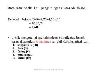 Red@-Statiskika Sosial-FISIP UPN Jakarta
Rerata indeks = (3,60+2,70+4,50) / 3
= 10,80/3
= 3,60
• Untuk mengetahui apakah indeks itu baik atau buruk
harus ditentukan kriterianya terlebih dahulu, misalnya :
1. Sangat Baik (SB),
2. Baik (B),
3. Cukup (C),
4. Kurang (K),
5. Buruk (Br)
Rata-rata indeks hasil penghitungan di atas adalah sbb:
 