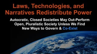 Laws, Technologies, and
Narratives Redistribute Power
Autocratic, Closed Societies May Out-PerformAutocratic, Closed Societies May Out-Perform
Open, Pluralistic Society Unless We Find
Autocratic, Closed Societies May Out-Perform
Open, Pluralistic Society Unless We Find
New Ways to Govern & Co-Exist
 