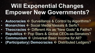 Will Exponential Changes
Empower New Governments?
• Autocracies ß Surveillance & Control by Algorithms?
• Monarchies ß Social Media Vassals & Serfs?
• Theocracies ß Different AIs as “New Gods” & Faiths?
• Republics ß Pop Stars & Global CEOs-as-Senators?
• Communism ß Universal Basic Income for All?
• (Participatory) Democracies ß Distributed Ledgers?
 