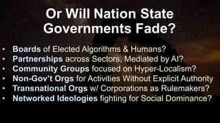Or Will Nation State
Governments Fade?
• Boards of Elected Algorithms & Humans?
• Partnerships across Sectors, Mediated by AI?
• Community Groups focused on Hyper-Localism?
• Non-Gov’t Orgs for Activities Without Explicit Authority
• Transnational Orgs w/ Corporations as Rulemakers?
• Networked Ideologies fighting for Social Dominance?
 