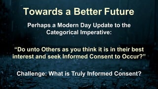 Perhaps a Modern Day Update to the
Categorical Imperative:
“Do unto Others as you think it is in their best
interest and seek Informed Consent to Occur?”
Challenge: What is Truly Informed Consent?
Towards a Better Future
 