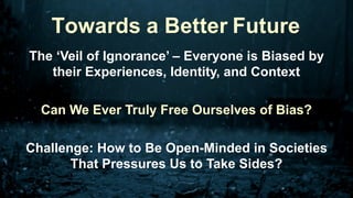 The ‘Veil of Ignorance’ – Everyone is Biased by
their Experiences, Identity, and Context
Can We Ever Truly Free Ourselves of Bias?
Challenge: How to Be Open-Minded in Societies
That Pressures Us to Take Sides?
Towards a Better Future
 
