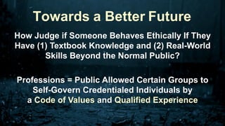 How Judge if Someone Behaves Ethically If They
Have (1) Textbook Knowledge and (2) Real-World
Skills Beyond the Normal Public?
Professions = Public Allowed Certain Groups to
Self-Govern Credentialed Individuals by
a Code of Values and Qualified Experience
Towards a Better Future
 