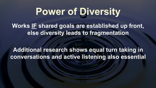 Works IF shared goals are established up front,
else diversity leads to fragmentation
Additional research shows equal turn taking in
conversations and active listening also essential
Power of Diversity
 