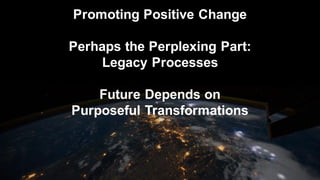 Promoting Positive Change
Perhaps the Perplexing Part:
Legacy Processes
Future Depends on
Purposeful Transformations
 