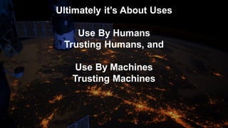 Ultimately it’s About Uses
Use By Humans
Trusting Humans, and
Use By Machines
Trusting Machines
 