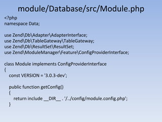 module/Database/src/Module.php
<?php
namespace Data;
use ZendDbAdapterAdapterInterface;
use ZendDbTableGatewayTableGateway;
use ZendDbResultSetResultSet;
use ZendModuleManagerFeatureConfigProviderInterface;
class Module implements ConfigProviderInterface
{
const VERSION = '3.0.3-dev';
public function getConfig()
{
return include __DIR__ . '/../config/module.config.php';
}
 