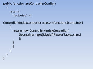 public function getControllerConfig()
{
return[
'factories'=>[
ControllerIndexController::class=>function($container)
{
return new ControllerIndexController(
$container->get(ModelFlowerTable::class)
);
}
]
];
}
}
 