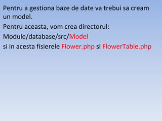 Pentru a gestiona baze de date va trebui sa cream
un model.
Pentru aceasta, vom crea directorul:
Module/database/src/Model
si in acesta fisierele Flower.php si FlowerTable.php
 