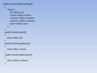 public function getArrayCopy()
{
return [
'id'=>$this->id,
'nume'=>$this->nume,
'culoare'=>$this->culoare,
'marime'=>$this->marime,
'pret'=>$this->pret
];
}
public function getId()
{
return $this->id;
}
public function getNume()
{
return $this->nume;
}
public function getCuloare()
{
return $this->culoare;
}
 