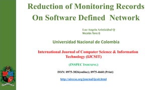 Reduction of Monitoring Records
On Software Defined Network
Luz Angela Aristizábal Q
Nicolás Toro G
Universidad Nacional de Colombia
International Journal of Computer Science & Information
Technology (IJCSIT)
(INSPEC INDEXING)
ISSN: 0975-3826(online); 0975-4660 (Print)
http://airccse.org/journal/ijcsit.html
 