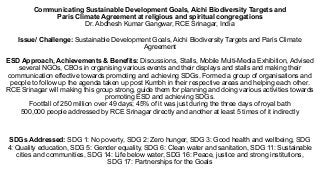 Communicating Sustainable Development Goals, Aichi Biodiversity Targets and
Paris Climate Agreement at religious and spiritual congregations
Dr. Abdhesh Kumar Gangwar, RCE Srinagar, India
Issue/ Challenge: Sustainable Development Goals, Aichi Biodiversity Targets and Paris Climate
Agreement
ESD Approach, Achievements & Benefits: Discussions, Stalls, Mobile Multi-Media Exhibition, Advised
several NGOs, CBOs in organising various events and their displays and stalls and making their
communication effective towards promoting and achieving SDGs. Formed a group of organisations and
people to follow up the agenda taken up post Kumbh in their respective areas and helping each other.
RCE Srinagar will making this group strong, guide them for planning and doing various activities towards
promoting ESD and achieving SDGs.
Footfall of 250 million over 49 days; 45% of it was just during the three days of royal bath
500,000 people addressed by RCE Srinagar directly and another at least 5 times of it indirectly
SDGs Addressed: SDG 1: No poverty, SDG 2: Zero hunger, SDG 3: Good health and wellbeing, SDG
4: Quality education, SDG 5: Gender equality, SDG 6: Clean water and sanitation, SDG 11: Sustainable
cities and communities, SDG 14: Life below water, SDG 16: Peace, justice and strong institutions,
SDG 17: Partnerships for the Goals
 