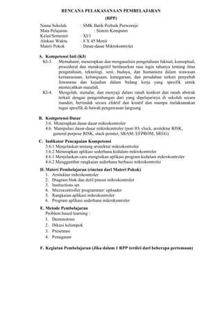 RENCANA PELAKASANAAN PEMBELAJARAN
(RPP)
Nama Sekolah : SMK Batik Perbaik Purworejo
Mata Pelajaran : Sistem Komputer
Kelas/Semester : XI/1
Alokasi Waktu : 8 X 45 Menit
Materi Pokok : Dasar-dasar Mikrokontroler
A. Kompetensi Inti (KI)
KI-3. Memahami, menerapkan dan menganalisis pengetahuan faktual, konseptual,
procedural dan metakognitif berdasarkan rasa ingin tahunya tentang ilmu
pengetahuan, teknologi, seni, budaya, dan humaniora dalam wawasan
kemanusiaan, kebangsaan, kenegaraan, dan peradaban terkait penyebab
fenomena dan kejadian dalam bidang kerja yang spesifik untuk
memecahkan masalah.
KI-4. Mengolah, menalar, dan menyaji dalam ranah konkret dan ranah abstrak
terkait dengan pengembangan dari yang dipelajarinya di sekolah secara
mandiri, bertindak secara efektif dan kreatif dan mampu melaksanakan
tugas spesifik di bawah pengawasan langsung
B. Kompetensi Dasar
3.6. Menerapkan dasar dasar mikrokontroler
4.6. Manipulasi dasar-dasar mikrokontroler (port IO, clock, arsitektur RISK,
general purpose RISK, stack pointer, SRAM, EEPROM, SREG)
C. Indikator Pencapaian Kompetensi
3.6.1 Menjelaskan tentang arsitektur mikrokontroler
3.6.2 Menerapkan aplikasi sederhana kedalam mikrokontroler
4.6.1 Menjelaskan cara mengisikan aplikasi program kedalam mikrokontroler
4.6.2 Menggambar rangkaian sederhana berbasis mikrokontroler
D. Materi Pembelajaran (rincian dari Materi Pokok)
1. Arsitektur mikrokontroler
2. Diagram blok dan detil pinout mikrokontroler
3. Instructions set
4. Microcontroller programmer/ uploader
5. Rangkaian aplikasi mikrokontroler
6. Program aplikasi sederhana mikrokontroler
E. Metode Pembelajaran
Problem based learning :
1. Demonstrasi
2. Dikusi kelompok
3. Presentasi
4. Penugasan
F. Kegiatan Pembelajaran (Jika dalam 1 RPP terdiri dari beberapa pertemuan)
 