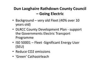 Dun Laoghaire Rathdown County Council
– Going Electric
• Background – very old Fleet (40% over 10
years old)
• DLRCC County Development Plan - support
the Governments Electric Transport
Programme
• IS0 50001 – Fleet -Significant Energy User
(SEU)
• Reduce CO2 emissions
• ‘Green’ Cathaoirleach
 