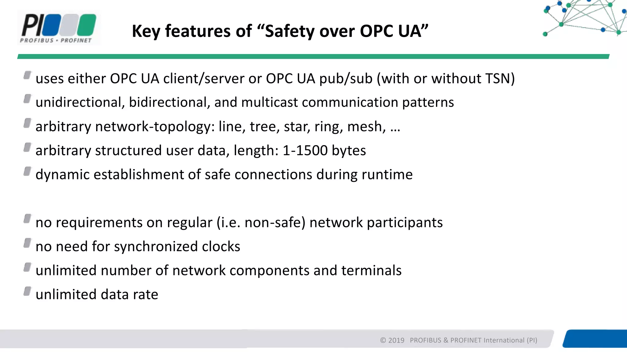 PROFIBUS & PROFINET International (PI)
Key features of “Safety over OPC UA”
uses either OPC UA client/server or OPC UA pub/sub (with or without TSN)
unidirectional, bidirectional, and multicast communication patterns
arbitrary network-topology: line, tree, star, ring, mesh, …
arbitrary structured user data, length: 1-1500 bytes
dynamic establishment of safe connections during runtime
no requirements on regular (i.e. non-safe) network participants
no need for synchronized clocks
unlimited number of network components and terminals
unlimited data rate
© 2019
 