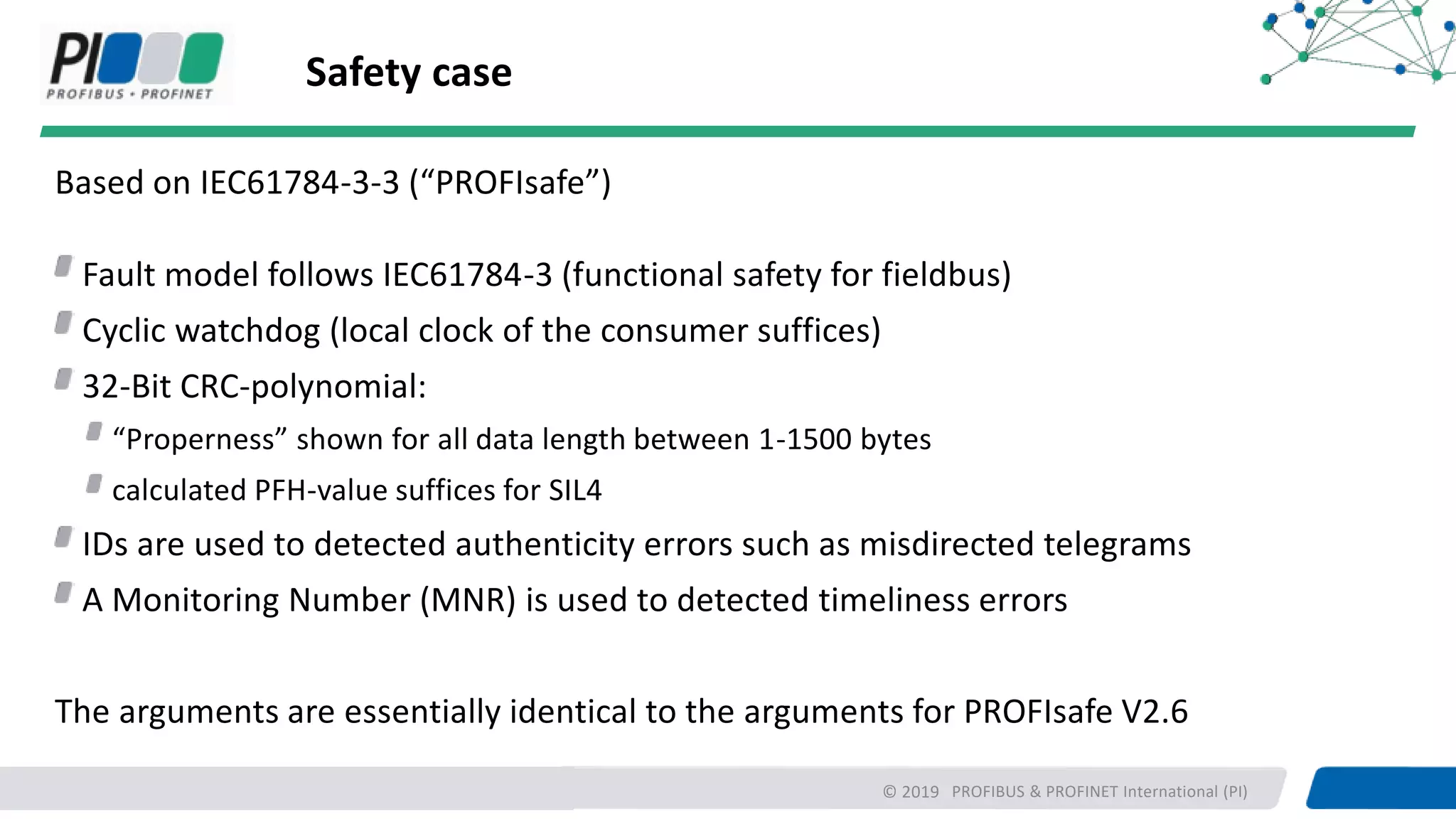 PROFIBUS & PROFINET International (PI)
Safety case
Based on IEC61784-3-3 (“PROFIsafe”)
Fault model follows IEC61784-3 (functional safety for fieldbus)
Cyclic watchdog (local clock of the consumer suffices)
32-Bit CRC-polynomial:
“Properness” shown for all data length between 1-1500 bytes
calculated PFH-value suffices for SIL4
IDs are used to detected authenticity errors such as misdirected telegrams
A Monitoring Number (MNR) is used to detected timeliness errors
The arguments are essentially identical to the arguments for PROFIsafe V2.6
© 2019
 